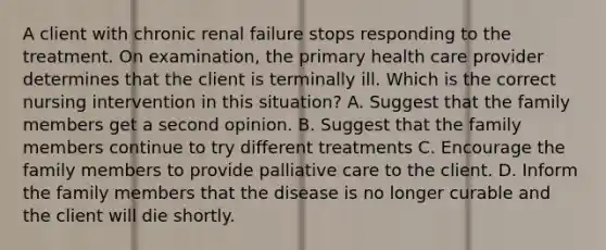 A client with chronic renal failure stops responding to the treatment. On examination, the primary health care provider determines that the client is terminally ill. Which is the correct nursing intervention in this situation? A. Suggest that the family members get a second opinion. B. Suggest that the family members continue to try different treatments C. Encourage the family members to provide palliative care to the client. D. Inform the family members that the disease is no longer curable and the client will die shortly.