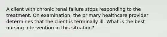 A client with chronic renal failure stops responding to the treatment. On examination, the primary healthcare provider determines that the client is terminally ill. What is the best nursing intervention in this situation?