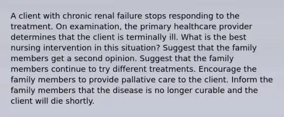 A client with chronic renal failure stops responding to the treatment. On examination, the primary healthcare provider determines that the client is terminally ill. What is the best nursing intervention in this situation? Suggest that the family members get a second opinion. Suggest that the family members continue to try different treatments. Encourage the family members to provide pallative care to the client. Inform the family members that the disease is no longer curable and the client will die shortly.