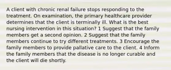 A client with chronic renal failure stops responding to the treatment. On examination, the primary healthcare provider determines that the client is terminally ill. What is the best nursing intervention in this situation? 1 Suggest that the family members get a second opinion. 2 Suggest that the family members continue to try different treatments. 3 Encourage the family members to provide pallative care to the client. 4 Inform the family members that the disease is no longer curable and the client will die shortly.