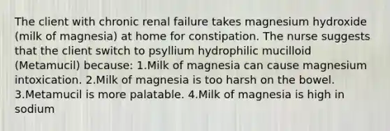 The client with chronic renal failure takes magnesium hydroxide (milk of magnesia) at home for constipation. The nurse suggests that the client switch to psyllium hydrophilic mucilloid (Metamucil) because: 1.Milk of magnesia can cause magnesium intoxication. 2.Milk of magnesia is too harsh on the bowel. 3.Metamucil is more palatable. 4.Milk of magnesia is high in sodium