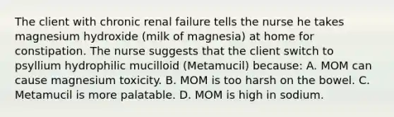 The client with chronic renal failure tells the nurse he takes magnesium hydroxide (milk of magnesia) at home for constipation. The nurse suggests that the client switch to psyllium hydrophilic mucilloid (Metamucil) because: A. MOM can cause magnesium toxicity. B. MOM is too harsh on the bowel. C. Metamucil is more palatable. D. MOM is high in sodium.