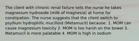 The client with chronic renal failure tells the nurse he takes magnesium hydroxide (milk of magnesia) at home for constipation. The nurse suggests that the client switch to psyllium hydrophilic mucilloid (Metamucil) because: 1. MOM can cause magnesium toxicity 2. MOM is too harsh on the bowel 3. Metamucil is more palatable 4. MOM is high in sodium