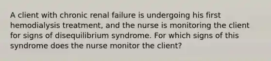 A client with chronic renal failure is undergoing his first hemodialysis treatment, and the nurse is monitoring the client for signs of disequilibrium syndrome. For which signs of this syndrome does the nurse monitor the client?