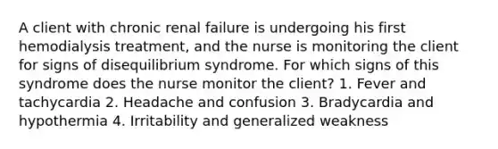 A client with chronic renal failure is undergoing his first hemodialysis treatment, and the nurse is monitoring the client for signs of disequilibrium syndrome. For which signs of this syndrome does the nurse monitor the client? 1. Fever and tachycardia 2. Headache and confusion 3. Bradycardia and hypothermia 4. Irritability and generalized weakness