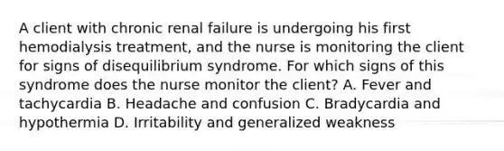 A client with chronic renal failure is undergoing his first hemodialysis treatment, and the nurse is monitoring the client for signs of disequilibrium syndrome. For which signs of this syndrome does the nurse monitor the client? A. Fever and tachycardia B. Headache and confusion C. Bradycardia and hypothermia D. Irritability and generalized weakness