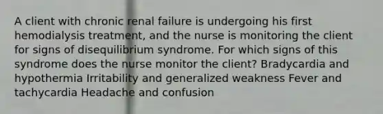 A client with chronic renal failure is undergoing his first hemodialysis treatment, and the nurse is monitoring the client for signs of disequilibrium syndrome. For which signs of this syndrome does the nurse monitor the client? Bradycardia and hypothermia Irritability and generalized weakness Fever and tachycardia Headache and confusion