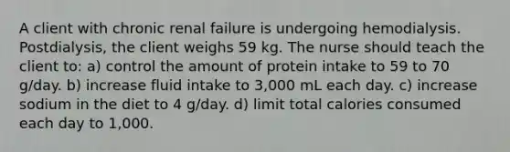 A client with chronic renal failure is undergoing hemodialysis. Postdialysis, the client weighs 59 kg. The nurse should teach the client to: a) control the amount of protein intake to 59 to 70 g/day. b) increase fluid intake to 3,000 mL each day. c) increase sodium in the diet to 4 g/day. d) limit total calories consumed each day to 1,000.