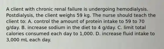 A client with chronic renal failure is undergoing hemodialysis. Postdialysis, the client weighs 59 kg. The nurse should teach the client to: A. control the amount of protein intake to 59 to 70 g/day. B. increase sodium in the diet to 4 g/day. C. limit total calories consumed each day to 1,000. D. increase fluid intake to 3,000 mL each day.