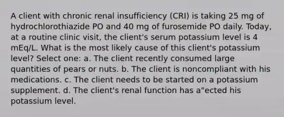 A client with chronic renal insufficiency (CRI) is taking 25 mg of hydrochlorothiazide PO and 40 mg of furosemide PO daily. Today, at a routine clinic visit, the client's serum potassium level is 4 mEq/L. What is the most likely cause of this client's potassium level? Select one: a. The client recently consumed large quantities of pears or nuts. b. The client is noncompliant with his medications. c. The client needs to be started on a potassium supplement. d. The client's renal function has a"ected his potassium level.