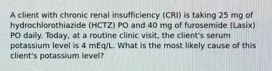 A client with chronic renal insufficiency (CRI) is taking 25 mg of hydrochlorothiazide (HCTZ) PO and 40 mg of furosemide (Lasix) PO daily. Today, at a routine clinic visit, the client's serum potassium level is 4 mEq/L. What is the most likely cause of this client's potassium level?