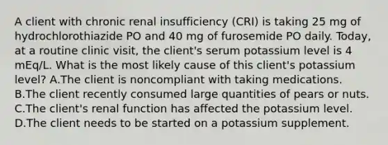 A client with chronic renal insufficiency (CRI) is taking 25 mg of hydrochlorothiazide PO and 40 mg of furosemide PO daily. Today, at a routine clinic visit, the client's serum potassium level is 4 mEq/L. What is the most likely cause of this client's potassium level? A.The client is noncompliant with taking medications. B.The client recently consumed large quantities of pears or nuts. C.The client's renal function has affected the potassium level. D.The client needs to be started on a potassium supplement.