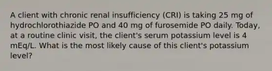 A client with chronic renal insufficiency (CRI) is taking 25 mg of hydrochlorothiazide PO and 40 mg of furosemide PO daily. Today, at a routine clinic visit, the client's serum potassium level is 4 mEq/L. What is the most likely cause of this client's potassium level?