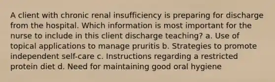 A client with chronic renal insufficiency is preparing for discharge from the hospital. Which information is most important for the nurse to include in this client discharge teaching? a. Use of topical applications to manage pruritis b. Strategies to promote independent self-care c. Instructions regarding a restricted protein diet d. Need for maintaining good oral hygiene