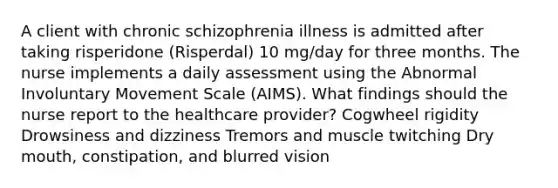 A client with chronic schizophrenia illness is admitted after taking risperidone (Risperdal) 10 mg/day for three months. The nurse implements a daily assessment using the Abnormal Involuntary Movement Scale (AIMS). What findings should the nurse report to the healthcare provider? Cogwheel rigidity Drowsiness and dizziness Tremors and muscle twitching Dry mouth, constipation, and blurred vision