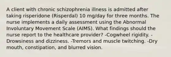 A client with chronic schizophrenia illness is admitted after taking risperidone (Risperdal) 10 mg/day for three months. The nurse implements a daily assessment using the Abnormal Involuntary Movement Scale (AIMS). What findings should the nurse report to the healthcare provider? -Cogwheel rigidity. -Drowsiness and dizziness. -Tremors and muscle twitching. -Dry mouth, constipation, and blurred vision.