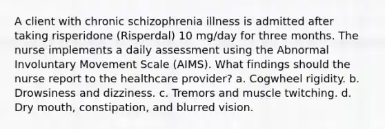 A client with chronic schizophrenia illness is admitted after taking risperidone (Risperdal) 10 mg/day for three months. The nurse implements a daily assessment using the Abnormal Involuntary Movement Scale (AIMS). What findings should the nurse report to the healthcare provider? a. Cogwheel rigidity. b. Drowsiness and dizziness. c. Tremors and muscle twitching. d. Dry mouth, constipation, and blurred vision.