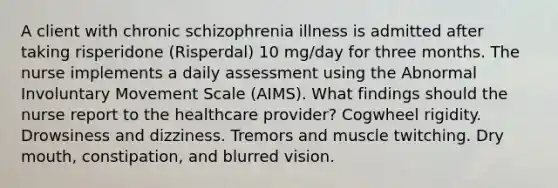 A client with chronic schizophrenia illness is admitted after taking risperidone (Risperdal) 10 mg/day for three months. The nurse implements a daily assessment using the Abnormal Involuntary Movement Scale (AIMS). What findings should the nurse report to the healthcare provider? Cogwheel rigidity. Drowsiness and dizziness. Tremors and muscle twitching. Dry mouth, constipation, and blurred vision.