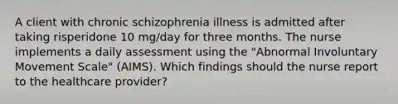 A client with chronic schizophrenia illness is admitted after taking risperidone 10 mg/day for three months. The nurse implements a daily assessment using the "Abnormal Involuntary Movement Scale" (AIMS). Which findings should the nurse report to the healthcare provider?