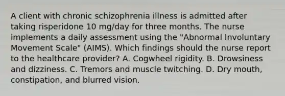 A client with chronic schizophrenia illness is admitted after taking risperidone 10 mg/day for three months. The nurse implements a daily assessment using the "Abnormal Involuntary Movement Scale" (AIMS). Which findings should the nurse report to the healthcare provider? A. Cogwheel rigidity. B. Drowsiness and dizziness. C. Tremors and muscle twitching. D. Dry mouth, constipation, and blurred vision.