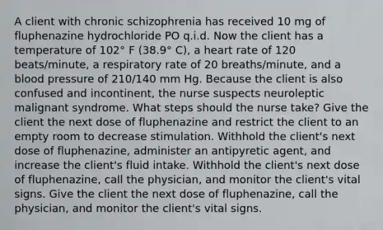 A client with chronic schizophrenia has received 10 mg of fluphenazine hydrochloride PO q.i.d. Now the client has a temperature of 102° F (38.9° C), a heart rate of 120 beats/minute, a respiratory rate of 20 breaths/minute, and a blood pressure of 210/140 mm Hg. Because the client is also confused and incontinent, the nurse suspects neuroleptic malignant syndrome. What steps should the nurse take? Give the client the next dose of fluphenazine and restrict the client to an empty room to decrease stimulation. Withhold the client's next dose of fluphenazine, administer an antipyretic agent, and increase the client's fluid intake. Withhold the client's next dose of fluphenazine, call the physician, and monitor the client's vital signs. Give the client the next dose of fluphenazine, call the physician, and monitor the client's vital signs.