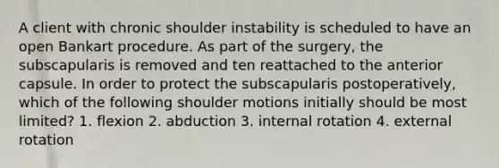 A client with chronic shoulder instability is scheduled to have an open Bankart procedure. As part of the surgery, the subscapularis is removed and ten reattached to the anterior capsule. In order to protect the subscapularis postoperatively, which of the following shoulder motions initially should be most limited? 1. flexion 2. abduction 3. internal rotation 4. external rotation