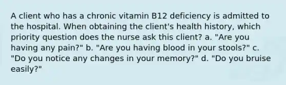 A client who has a chronic vitamin B12 deficiency is admitted to the hospital. When obtaining the client's health history, which priority question does the nurse ask this client? a. "Are you having any pain?" b. "Are you having blood in your stools?" c. "Do you notice any changes in your memory?" d. "Do you bruise easily?"