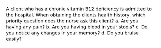 A client who has a chronic vitamin B12 deficiency is admitted to the hospital. When obtaining the clients health history, which priority question does the nurse ask this client? a. Are you having any pain? b. Are you having blood in your stools? c. Do you notice any changes in your memory? d. Do you bruise easily?