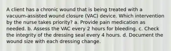 A client has a chronic wound that is being treated with a vacuum-assisted wound closure (VAC) device. Which intervention by the nurse takes priority? a. Provide pain medication as needed. b. Assess the VAC every 2 hours for bleeding. c. Check the integrity of the dressing seal every 4 hours. d. Document the wound size with each dressing change.