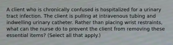 A client who is chronically confused is hospitalized for a urinary tract infection. The client is pulling at intravenous tubing and indwelling urinary catheter. Rather than placing wrist restraints, what can the nurse do to prevent the client from removing these essential items? (Select all that apply.)