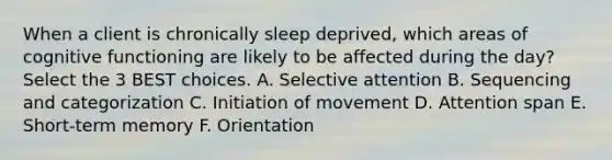 When a client is chronically sleep deprived, which areas of cognitive functioning are likely to be affected during the day? Select the 3 BEST choices. A. Selective attention B. Sequencing and categorization C. Initiation of movement D. Attention span E. Short-term memory F. Orientation