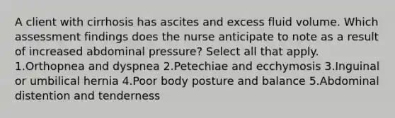 A client with cirrhosis has ascites and excess fluid volume. Which assessment findings does the nurse anticipate to note as a result of increased abdominal pressure? Select all that apply. 1.Orthopnea and dyspnea 2.Petechiae and ecchymosis 3.Inguinal or umbilical hernia 4.Poor body posture and balance 5.Abdominal distention and tenderness