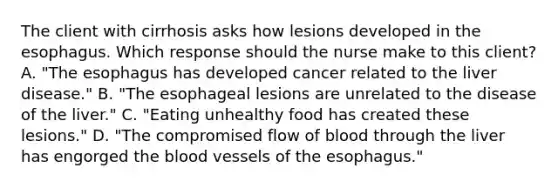 The client with cirrhosis asks how lesions developed in the esophagus. Which response should the nurse make to this​ client? A. ​"The esophagus has developed cancer related to the liver​ disease." B. ​"The esophageal lesions are unrelated to the disease of the​ liver." C. ​"Eating unhealthy food has created these​ lesions." D. ​"The compromised flow of blood through the liver has engorged the blood vessels of the​ esophagus."