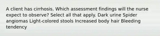 A client has cirrhosis. Which assessment findings will the nurse expect to observe? Select all that apply. Dark urine Spider angiomas Light-colored stools Increased body hair Bleeding tendency