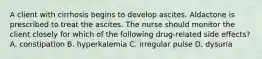 A client with cirrhosis begins to develop ascites. Aldactone is prescribed to treat the ascites. The nurse should monitor the client closely for which of the following drug-related side effects? A. constipation B. hyperkalemia C. irregular pulse D. dysuria
