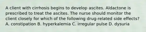 A client with cirrhosis begins to develop ascites. Aldactone is prescribed to treat the ascites. The nurse should monitor the client closely for which of the following drug-related side effects? A. constipation B. hyperkalemia C. irregular pulse D. dysuria