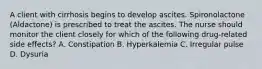 A client with cirrhosis begins to develop ascites. Spironolactone (Aldactone) is prescribed to treat the ascites. The nurse should monitor the client closely for which of the following drug-related side effects? A. Constipation B. Hyperkalemia C. Irregular pulse D. Dysuria