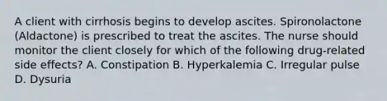 A client with cirrhosis begins to develop ascites. Spironolactone (Aldactone) is prescribed to treat the ascites. The nurse should monitor the client closely for which of the following drug-related side effects? A. Constipation B. Hyperkalemia C. Irregular pulse D. Dysuria