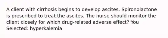 A client with cirrhosis begins to develop ascites. Spironolactone is prescribed to treat the ascites. The nurse should monitor the client closely for which drug-related adverse effect? You Selected: hyperkalemia