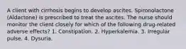 A client with cirrhosis begins to develop ascites. Spironolactone (Aldactone) is prescribed to treat the ascites. The nurse should monitor the client closely for which of the following drug-related adverse effects? 1. Constipation. 2. Hyperkalemia. 3. Irregular pulse. 4. Dysuria.