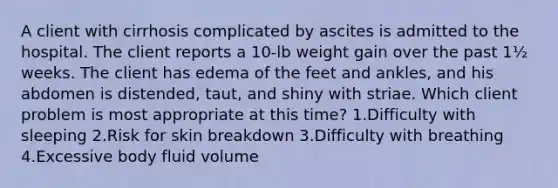 A client with cirrhosis complicated by ascites is admitted to the hospital. The client reports a 10-lb weight gain over the past 1½ weeks. The client has edema of the feet and ankles, and his abdomen is distended, taut, and shiny with striae. Which client problem is most appropriate at this time? 1.Difficulty with sleeping 2.Risk for skin breakdown 3.Difficulty with breathing 4.Excessive body fluid volume