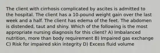 The client with cirrhosis complicated by ascites is admitted to the hospital. The client has a 10-pound weight gain over the last week and a half. The client has edema of the feet. The abdomen is distended, taut and shiny. Which of the following is the most appropriate nursing diagnosis for this client? A) Imbalanced nutrition, more than body requirement B) Impaired gas exchange C) Risk for impaired skin integrity D) Excess fluid volume