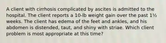 A client with cirrhosis complicated by ascites is admitted to the hospital. The client reports a 10-lb weight gain over the past 1½ weeks. The client has edema of the feet and ankles, and his abdomen is distended, taut, and shiny with striae. Which client problem is most appropriate at this time?