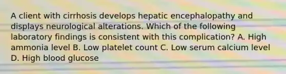 A client with cirrhosis develops hepatic encephalopathy and displays neurological alterations. Which of the following laboratory findings is consistent with this complication? A. High ammonia level B. Low platelet count C. Low serum calcium level D. High blood glucose