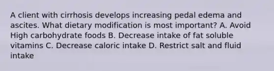 A client with cirrhosis develops increasing pedal edema and ascites. What dietary modification is most important? A. Avoid High carbohydrate foods B. Decrease intake of fat soluble vitamins C. Decrease caloric intake D. Restrict salt and fluid intake