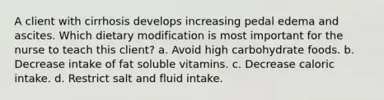 A client with cirrhosis develops increasing pedal edema and ascites. Which dietary modification is most important for the nurse to teach this client? a. Avoid high carbohydrate foods. b. Decrease intake of fat soluble vitamins. c. Decrease caloric intake. d. Restrict salt and fluid intake.