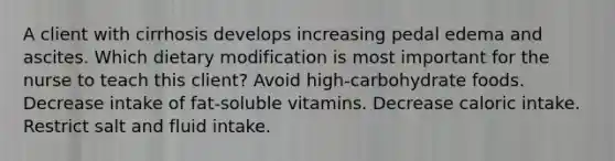 A client with cirrhosis develops increasing pedal edema and ascites. Which dietary modification is most important for the nurse to teach this client? Avoid high-carbohydrate foods. Decrease intake of fat-soluble vitamins. Decrease caloric intake. Restrict salt and fluid intake.