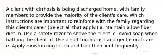 A client with cirrhosis is being discharged home, with family members to provide the majority of the client's care. Which instructions are important to reinforce with the family regarding this client's care? (Select all that apply.) a. Maintain a low-fiber diet. b. Use a safety razor to shave the client. c. Avoid soap when bathing the client. d. Use a soft toothbrush and gentle oral care. e. Apply moisturizing lotion and turn the client frequently.