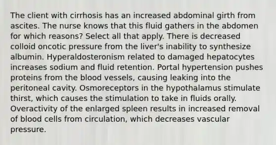 The client with cirrhosis has an increased abdominal girth from ascites. The nurse knows that this fluid gathers in the abdomen for which reasons? Select all that apply. There is decreased colloid oncotic pressure from the liver's inability to synthesize albumin. Hyperaldosteronism related to damaged hepatocytes increases sodium and fluid retention. Portal hypertension pushes proteins from the blood vessels, causing leaking into the peritoneal cavity. Osmoreceptors in the hypothalamus stimulate thirst, which causes the stimulation to take in fluids orally. Overactivity of the enlarged spleen results in increased removal of blood cells from circulation, which decreases vascular pressure.