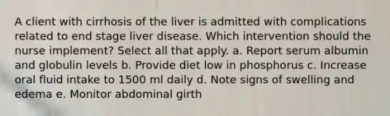 A client with cirrhosis of the liver is admitted with complications related to end stage liver disease. Which intervention should the nurse implement? Select all that apply. a. Report serum albumin and globulin levels b. Provide diet low in phosphorus c. Increase oral fluid intake to 1500 ml daily d. Note signs of swelling and edema e. Monitor abdominal girth